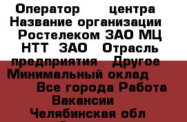 Оператор Call-центра › Название организации ­ Ростелеком ЗАО МЦ НТТ, ЗАО › Отрасль предприятия ­ Другое › Минимальный оклад ­ 17 000 - Все города Работа » Вакансии   . Челябинская обл.,Озерск г.